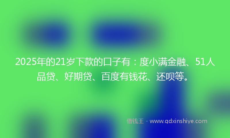 2025年的21岁下款的口子有：度小满金融、51人品贷、好期贷、百度有钱花、还呗等。