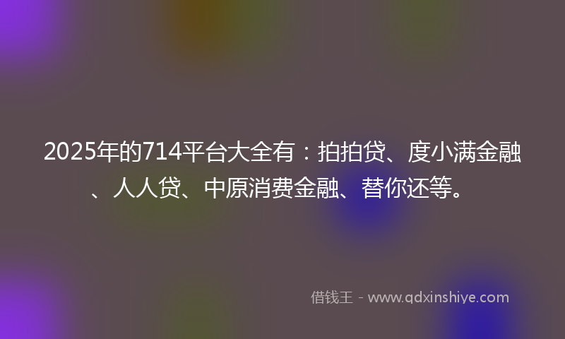 2025年的714平台大全有：拍拍贷、度小满金融、人人贷、中原消费金融、替你还等。