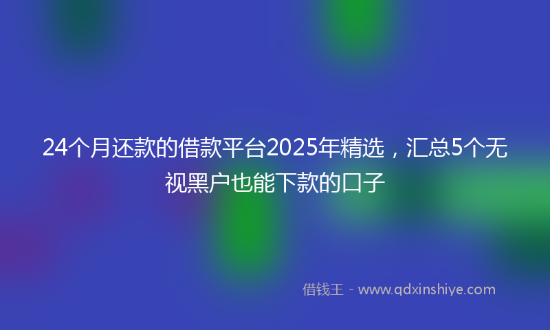 24个月还款的借款平台2025年精选，汇总5个无视黑户也能下款的口子