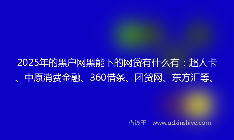 2025年的黑户网黑能下的网贷有什么有：超人卡、中原消费金融、360借条、团贷网、东方汇等。
