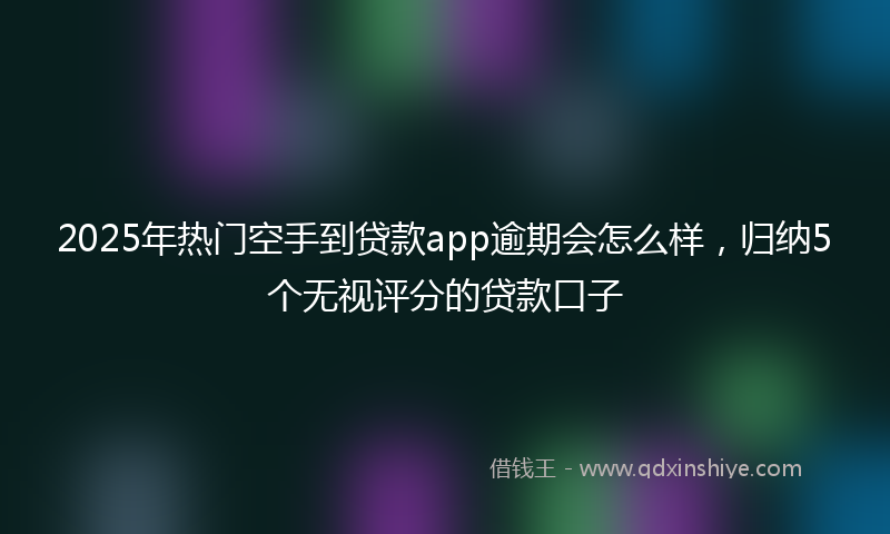 2025年热门空手到贷款app逾期会怎么样，归纳5个无视评分的贷款口子