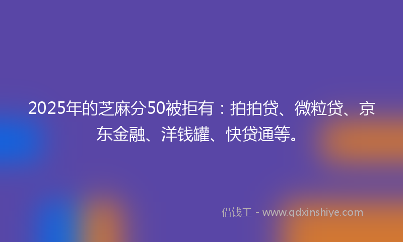 2025年的芝麻分50被拒有:拍拍贷、微粒贷、京东金融、洋钱罐、快贷通等。