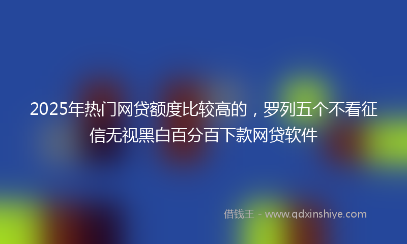 2025年热门网贷额度比较高的，罗列五个不看征信无视黑白百分百下款网贷软件