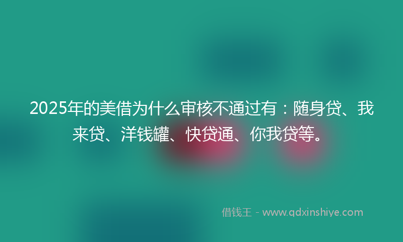 2025年的美借为什么审核不通过有：随身贷、我来贷、洋钱罐、快贷通、你我贷等。