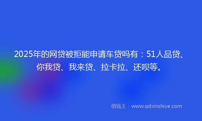 2025年的网贷被拒能申请车贷吗有：51人品贷、你我贷、我来贷、拉卡拉、还呗等。