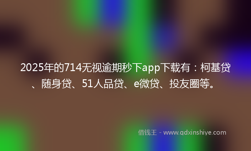 2025年的714无视逾期秒下app下载有：柯基贷、随身贷、51人品贷、e微贷、投友圈等。