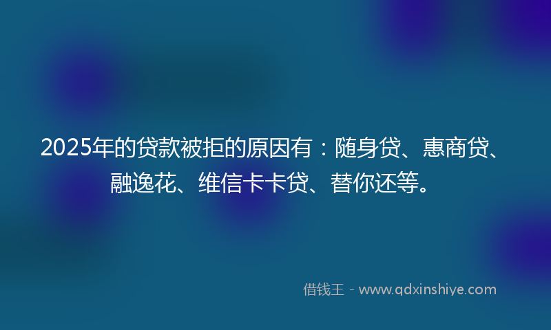 2025年的贷款被拒的原因有：随身贷、惠商贷、融逸花、维信卡卡贷、替你还等。