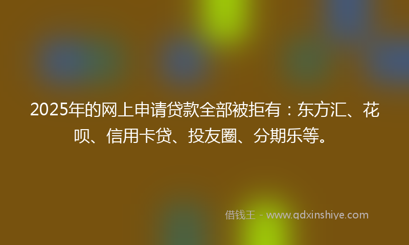 2025年的网上申请贷款全部被拒有：东方汇、花呗、信用卡贷、投友圈、分期乐等。