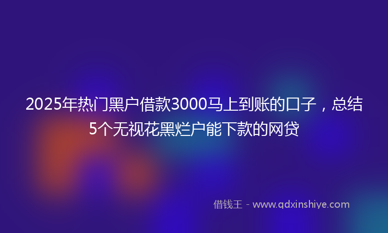 2025年热门黑户借款3000马上到账的口子,总结5个无视花黑烂户能下款的网贷