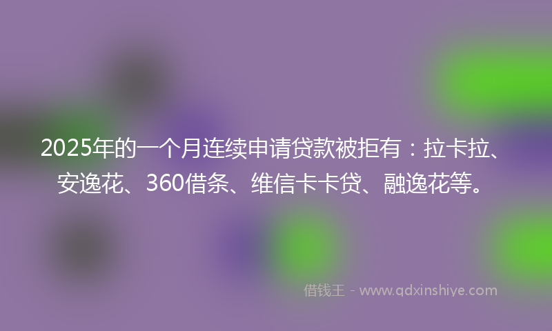 2025年的一个月连续申请贷款被拒有：拉卡拉、安逸花、360借条、维信卡卡贷、融逸花等。