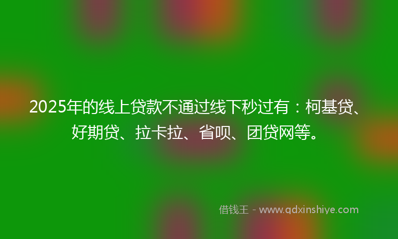 2025年的线上贷款不通过线下秒过有：柯基贷、好期贷、拉卡拉、省呗、团贷网等。