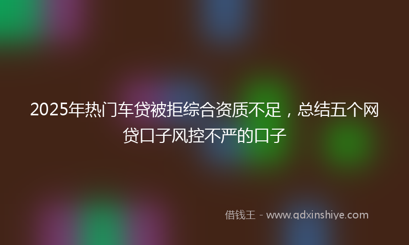2025年热门车贷被拒综合资质不足，总结五个网贷口子风控不严的口子