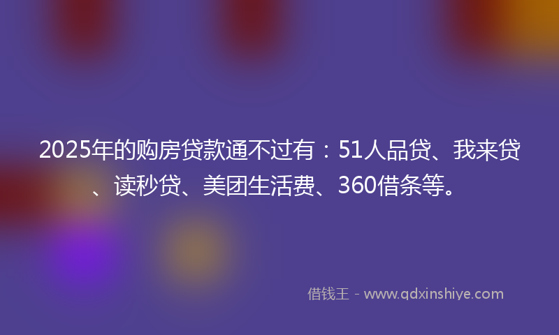 2025年的购房贷款通不过有：51人品贷、我来贷、读秒贷、美团生活费、360借条等。