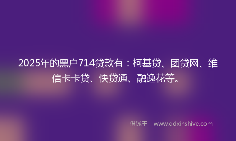 2025年的黑户714贷款有：柯基贷、团贷网、维信卡卡贷、快贷通、融逸花等。