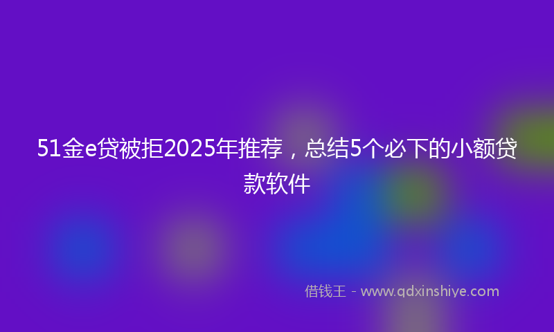 51金e贷被拒2025年推荐，总结5个必下的小额贷款软件