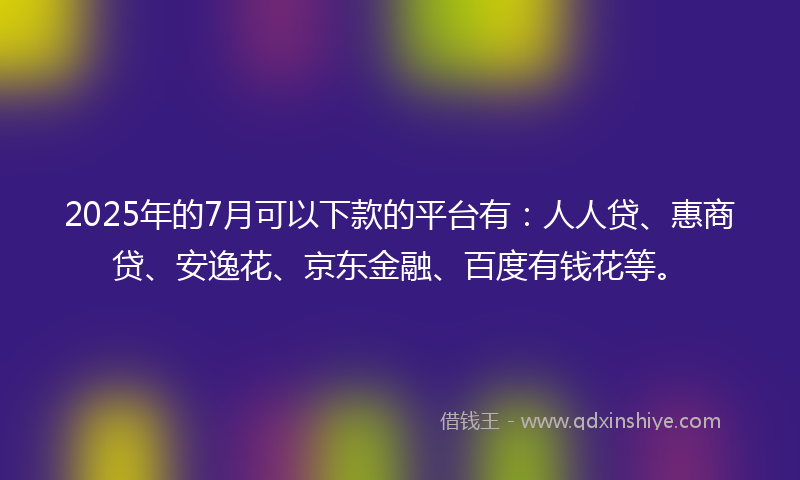 2025年的7月可以下款的平台有：人人贷、惠商贷、安逸花、京东金融、百度有钱花等。