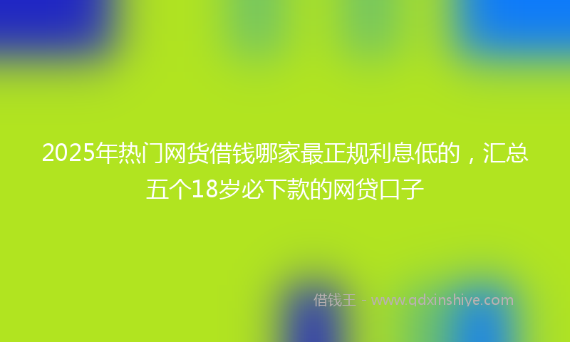 2025年热门网货借钱哪家最正规利息低的，汇总五个18岁必下款的网贷口子