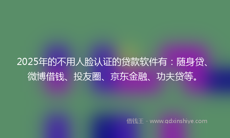 2025年的不用人脸认证的贷款软件有：随身贷、微博借钱、投友圈、京东金融、功夫贷等。