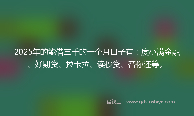 2025年的能借三千的一个月口子有:度小满金融、好期贷、拉卡拉、读秒贷、替你还等。