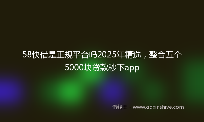 58快借是正规平台吗2025年精选，整合五个5000块贷款秒下app