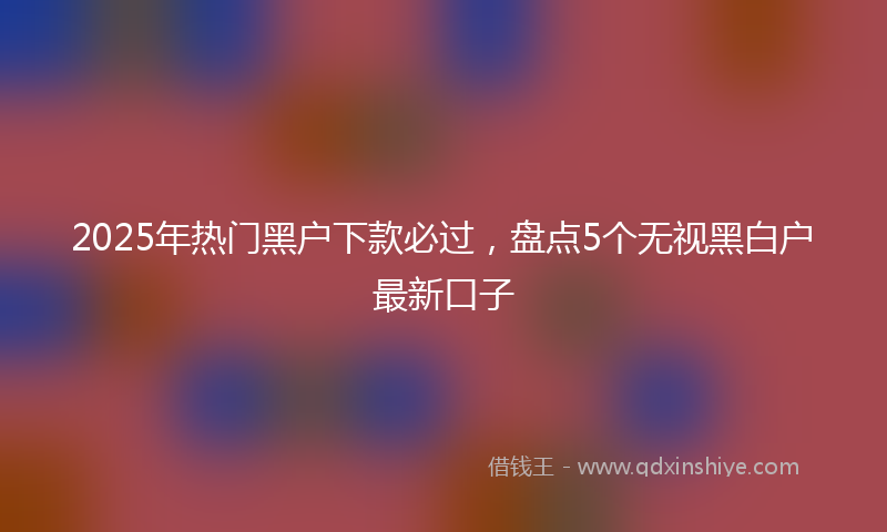 2025年热门黑户下款必过，盘点5个无视黑白户最新口子