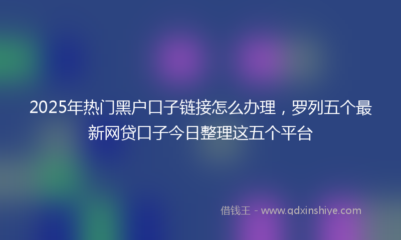 2025年热门黑户口子链接怎么办理，罗列五个最新网贷口子今日整理这五个平台