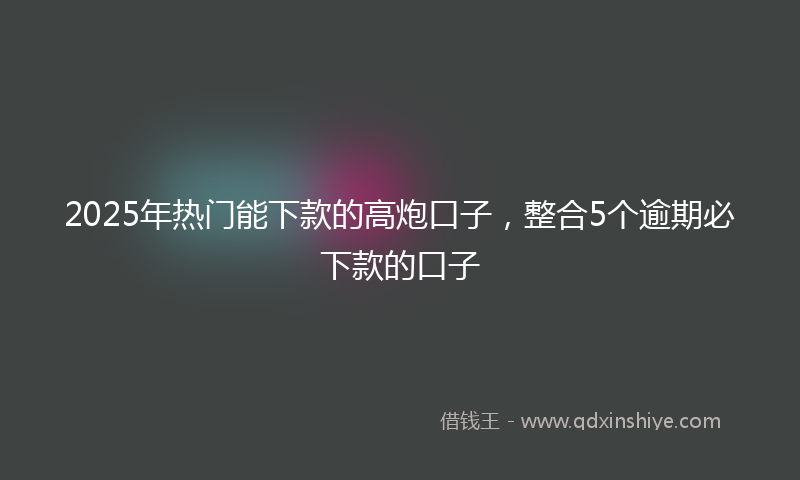 2025年热门能下款的高炮口子，整合5个逾期必下款的口子