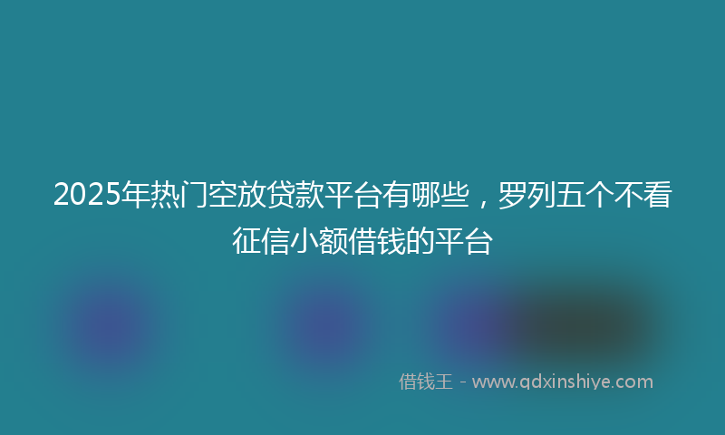 2025年热门空放贷款平台有哪些，罗列五个不看征信小额借钱的平台