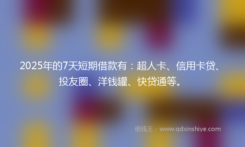 2025年的7天短期借款有：超人卡、信用卡贷、投友圈、洋钱罐、快贷通等。