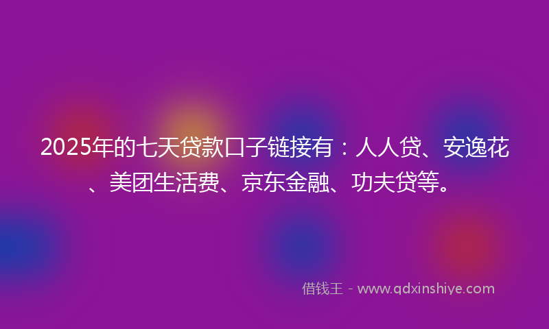 2025年的七天贷款口子链接有：人人贷、安逸花、美团生活费、京东金融、功夫贷等。
