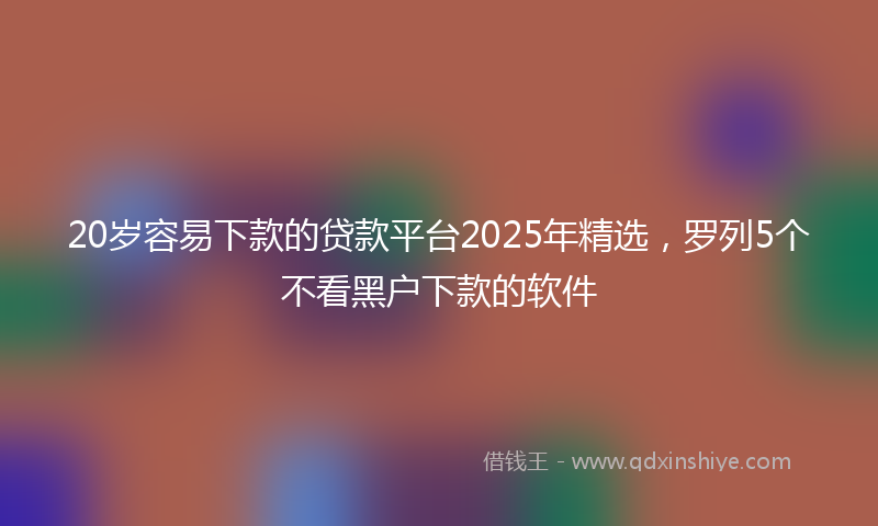 20岁容易下款的贷款平台2025年精选，罗列5个不看黑户下款的软件
