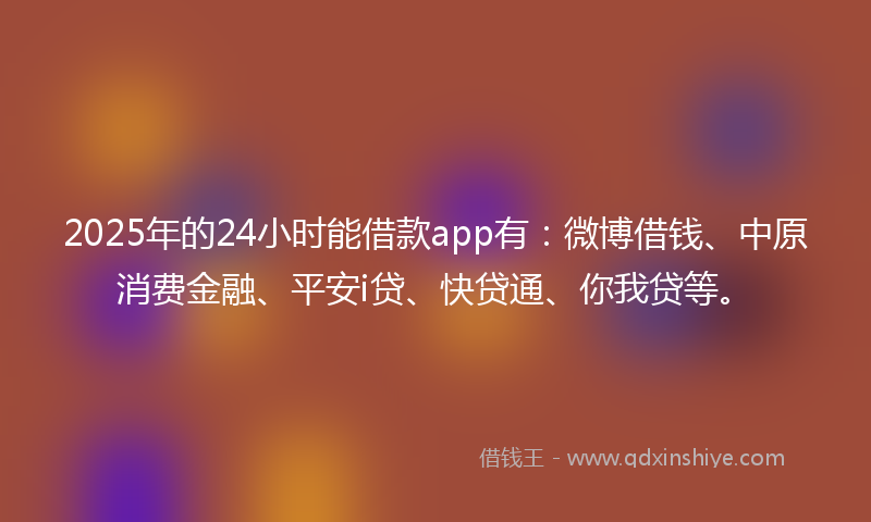2025年的24小时能借款app有：微博借钱、中原消费金融、平安i贷、快贷通、你我贷等。