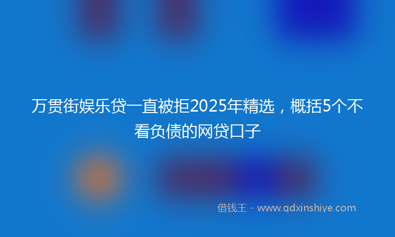 万贯街娱乐贷一直被拒2025年精选，概括5个不看负债的网贷口子