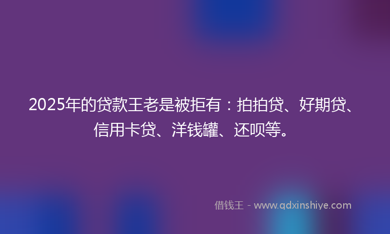 2025年的贷款王老是被拒有：拍拍贷、好期贷、信用卡贷、洋钱罐、还呗等。