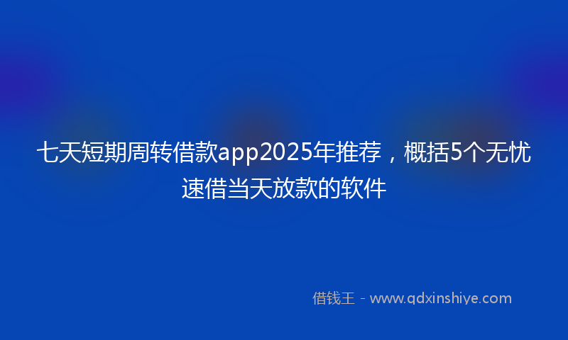 七天短期周转借款app2025年推荐，概括5个无忧速借当天放款的软件