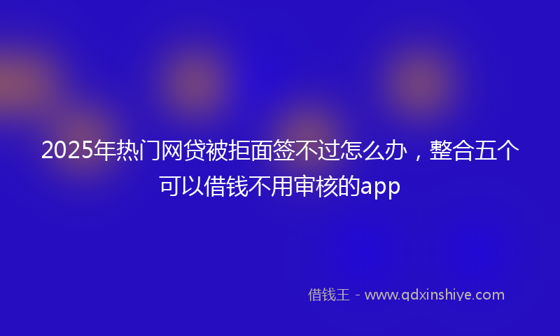 2025年热门网贷被拒面签不过怎么办，整合五个可以借钱不用审核的app