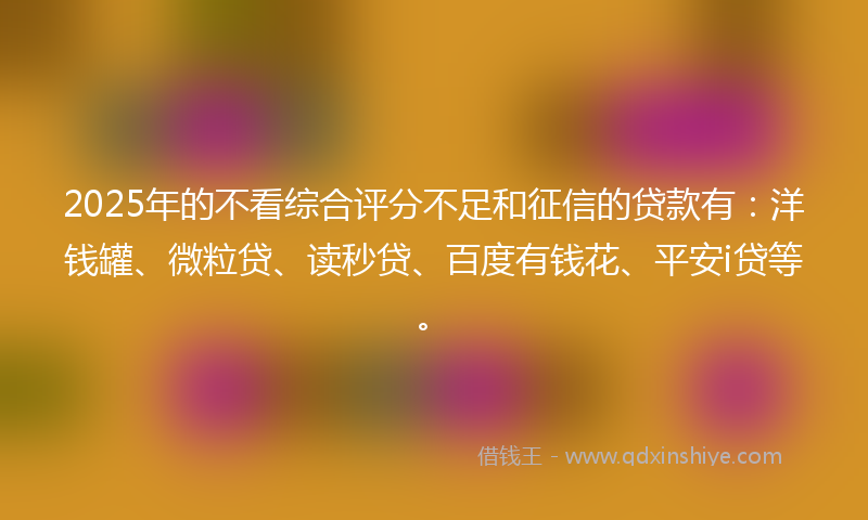 2025年的不看综合评分不足和征信的贷款有：洋钱罐、微粒贷、读秒贷、百度有钱花、平安i贷等。