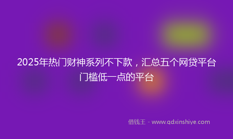 2025年热门财神系列不下款,汇总五个网贷平台门槛低一点的平台