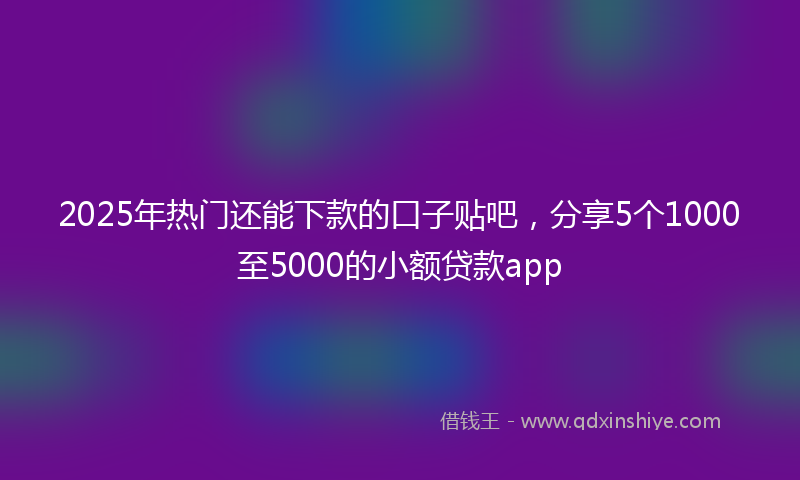 2025年热门还能下款的口子贴吧，分享5个1000至5000的小额贷款app