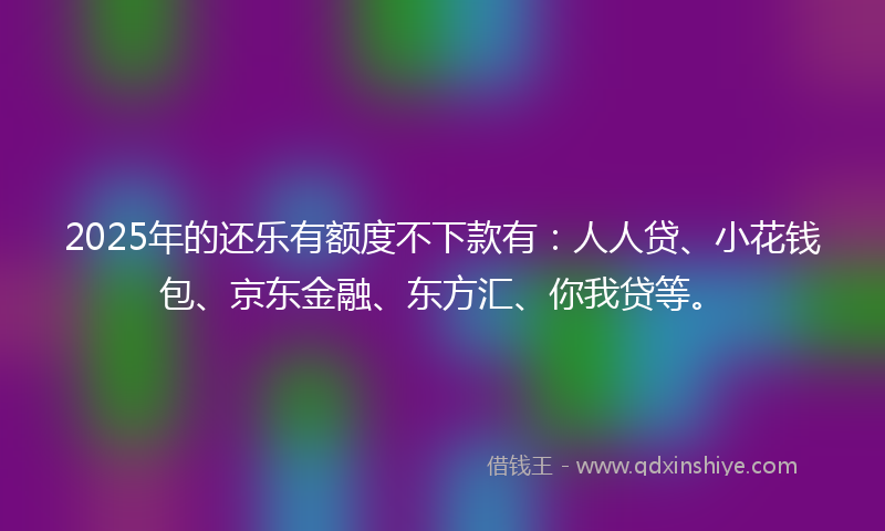 2025年的还乐有额度不下款有:人人贷、小花钱包、京东金融、东方汇、你我贷等。