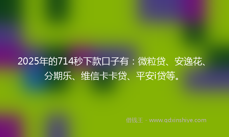 2025年的714秒下款口子有：微粒贷、安逸花、分期乐、维信卡卡贷、平安i贷等。