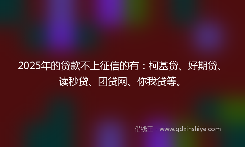 2025年的贷款不上征信的有：柯基贷、好期贷、读秒贷、团贷网、你我贷等。