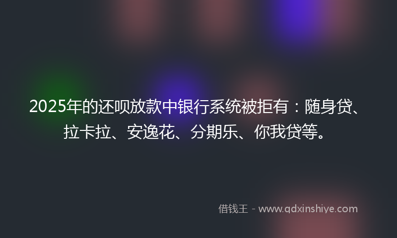 2025年的还呗放款中银行系统被拒有：随身贷、拉卡拉、安逸花、分期乐、你我贷等。