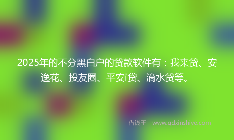 2025年的不分黑白户的贷款软件有：我来贷、安逸花、投友圈、平安i贷、滴水贷等。