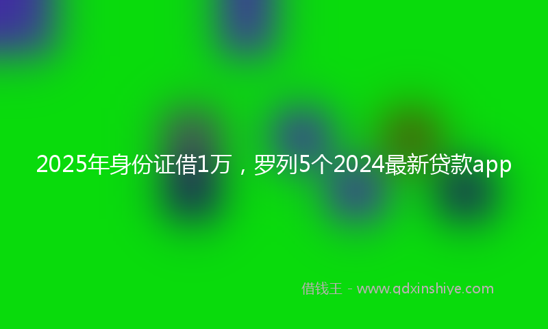 2025年身份证借1万，罗列5个2024最新贷款app