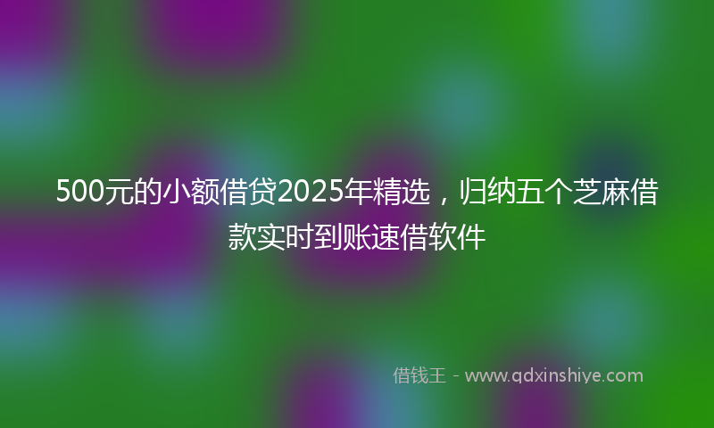 500元的小额借贷2025年精选，归纳五个芝麻借款实时到账速借软件