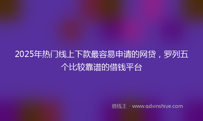2025年热门线上下款最容易申请的网贷，罗列五个比较靠谱的借钱平台
