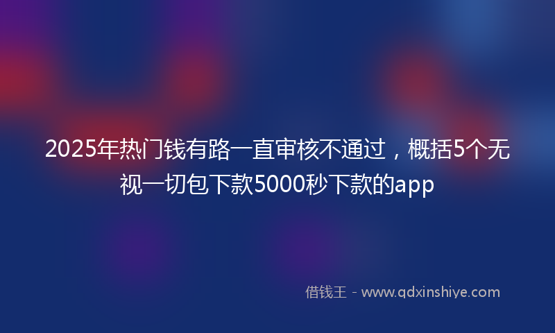 2025年热门钱有路一直审核不通过，概括5个无视一切包下款5000秒下款的app