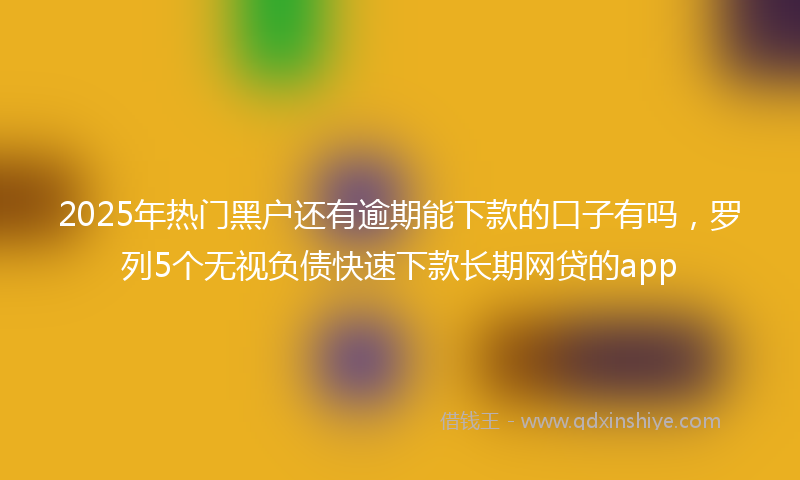 2025年热门黑户还有逾期能下款的口子有吗，罗列5个无视负债快速下款长期网贷的app