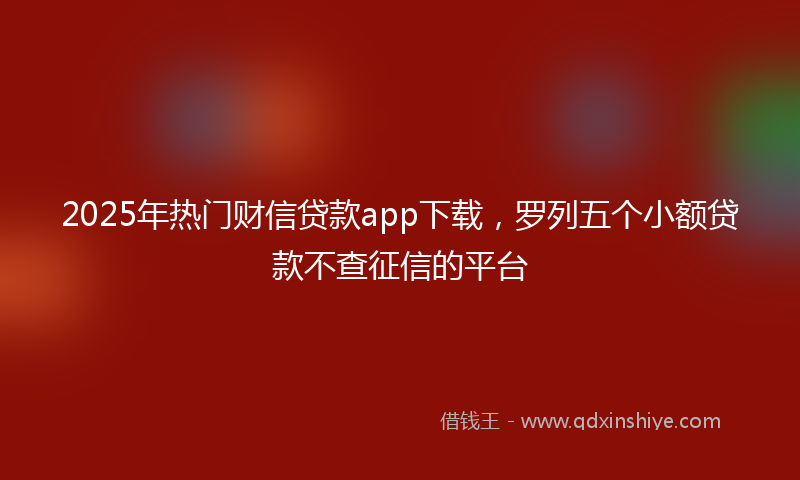 2025年热门财信贷款app下载，罗列五个小额贷款不查征信的平台